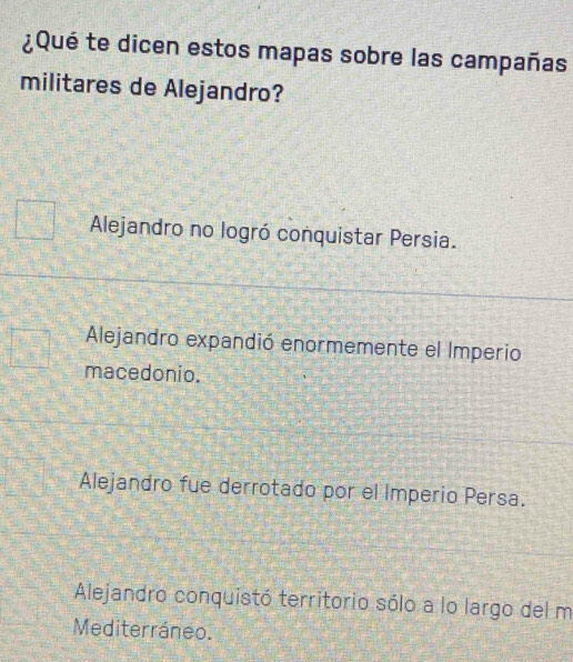 ¿Qué te dicen estos mapas sobre las campañas
militares de Alejandro?
Alejandro no logró conquistar Persia.
Alejandro expandió enormemente el Imperio
macedonio.
Alejandro fue derrotado por el Imperio Persa.
Alejandro conquistó territorio sólo a lo largo del m
Mediterráneo.