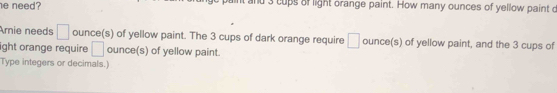 need? nd 3 cups of light orange paint. How many ounces of yellow paint o 
Arnie needs □ ounce (s) of yellow paint. The 3 cups of dark orange require □ ounce (s) of yellow paint, and the 3 cups of 
ight orange require □ ounce (s) of yellow paint. 
Type integers or decimals.)