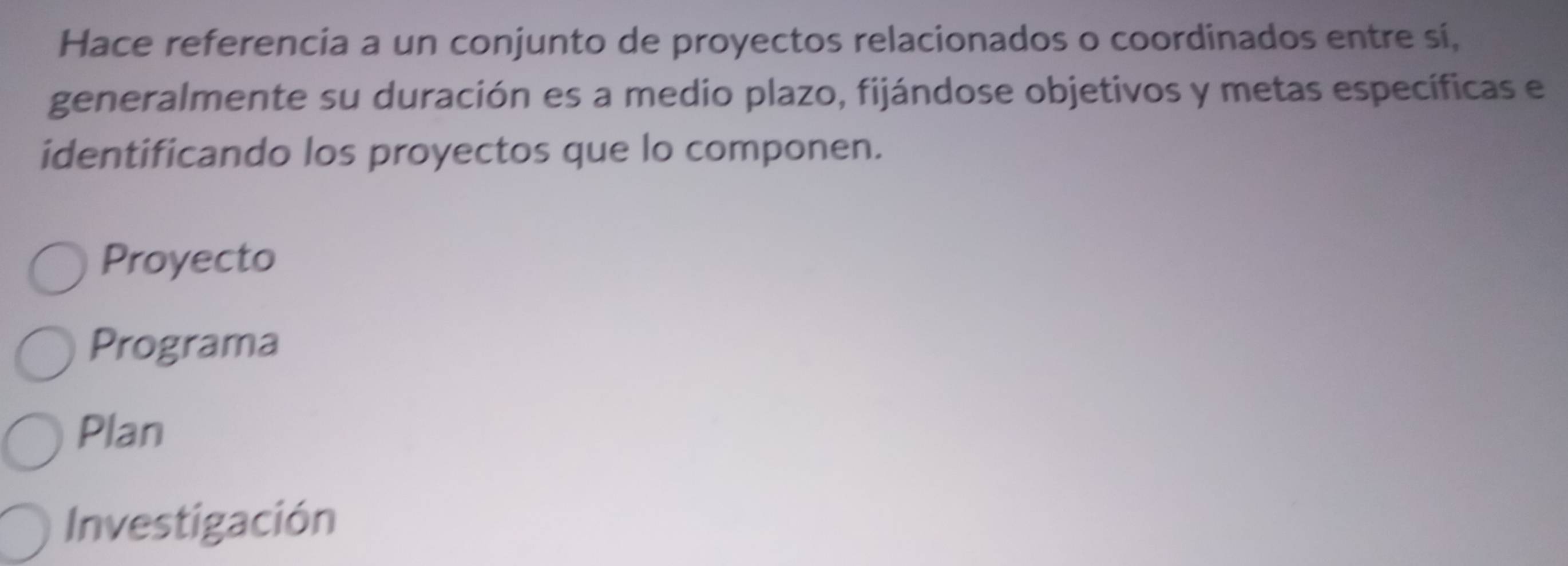 Hace referencia a un conjunto de proyectos relacionados o coordinados entre sí,
generalmente su duración es a medio plazo, fijándose objetivos y metas específicas e
identificando los proyectos que lo componen.
Proyecto
Programa
Plan
Investigación