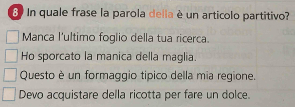 In quale frase la parola della è un articolo partitivo?
Manca l'ultimo foglio della tua ricerca.
Ho sporcato la manica della maglia.
Questo è un formaggio tipico della mia regione.
Devo acquistare della ricotta per fare un dolce.