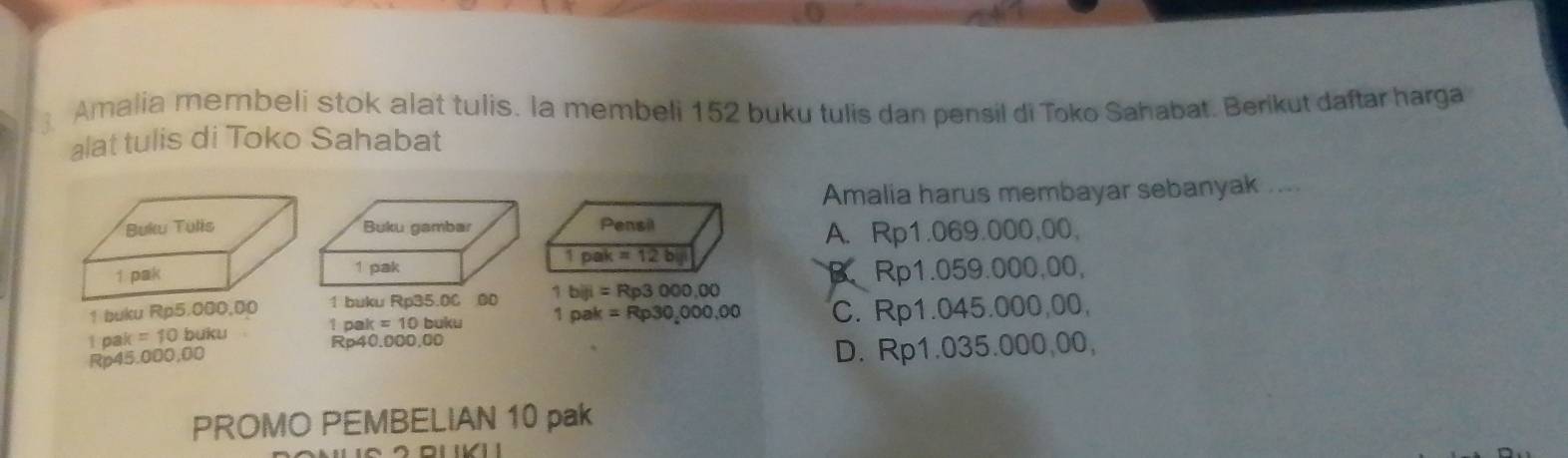 Amalia membeli stok alat tulis. la membeli 152 buku tulis dan pensil di Toko Sahabat. Berikut daftar harga
alat tulis di Toko Sahabat
Amalia harus membayar sebanyak ...
Pensil
A. Rp1.069.000,00,
1pak=12bk
Rp1.059.000,00,
B、
1 buku Rp5.000,00 1 buku Rp35.0C 00 1biji=Rp3000,00
1 a =10 buku 1pak=Rp30,000,00 C. Rp1.045.000,00,
1 pa k=10b uku Rp40.000,00
Rp45.000,00
D. Rp1.035.000,00,
PROMO PEMBELIAN 10 pak