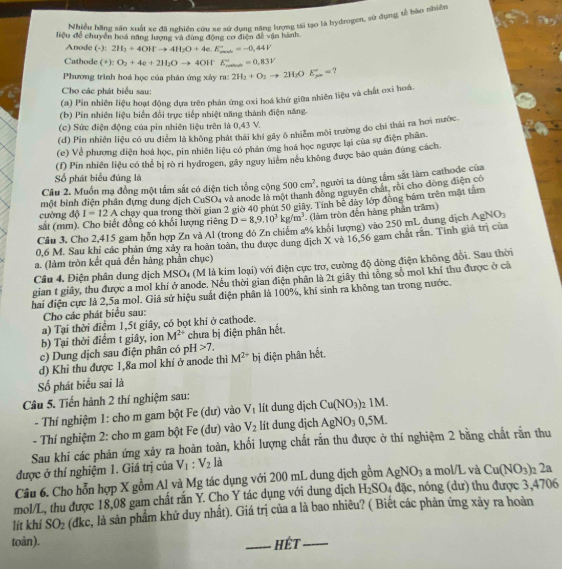 Nhiều hãng sản xuất xe đã nghiên cứu xe sử dụng năng lượng tái tạo là hydrogen, sử dụng tế hào nhiên
liệu để chuyển hoá năng lượng và dùng động cơ điện để vận hành.
Anode (-):2H_2+4OH^-to 4H_2O+4e.E_(amale)°=-0,44V
Cathode (+):O_2+4e+2H_2Oto 4OH E_(coutionte)°=0,83V
Phương trình hoá học của phản ứng xảy ra: 2H_2+O_2to 2H_2OE_(pin)°= ?
Cho các phát biểu sau:
(a) Pin nhiên liệu hoạt động dựa trên phản ứng oxi hoá khử giữa nhiên liệu và chất oxi hoá
(b) Pin nhiên liệu biến đồi trực tiếp nhiệt năng thành điện năng.
(c) Sức điện động của pin nhiên liệu trên là 0,43 V.
(d) Pin nhiên liệu có ưu điểm là không phát thải khí gây ô nhiễm môi trường do chỉ thải ra hơi nước.
(e) Về phương diện hoá học, pin nhiên liệu có phản ứng hoá học ngược lại của sự điện phân.
(f) Pin nhiên liệu có thể bị rò rỉ hydrogen, gây nguy hiểm nếu không được bảo quản đúng cách.
Số phát biểu đúng là
Câu 2. Muốn mạ đồng một tấm sắt có diện tích tổng cộng 500cm^2 , người ta dùng tấm sắt làm cathode của
một bình điện phân đựng dung dịch CuSO4 và anode là một thanh đồng nguyên chất, rồi cho dòng điện có
cường độ I=12A chạy qua trong thời gian 2 giờ 40 phút 50 giây. Tính bê dảy lớp đồng bám trên mặt tấm
sắt (mm). Cho biết đồng có khối lượng riêng D=8,9.10^3kg/m^3. (làm tròn đến hàng phần trăm)
Câu 3. Cho 2,415 gam hỗn hợp Zn và Al (trong đó Zn chiếm a% khối lượng) vào 250 mL dung dịch Ag NO_3
0,6 M. Sau khi các phản ứng xảy ra hoàn toàn, thu được dung dịch X và 16,56 gam chất răn. Tính giá trị của
a. (làm tròn kết quả đến hàng phần chục)
Câu 4. Điện phân dung dịch MSO_4 (M là kim loại) với điện cực trơ, cường độ dòng điện không đồi. Sau thời
gian t giây, thu được a mol khí ở anode. Nếu thời gian điện phân là 2t giây thì tổng số mol khí thu được ở cả
hai điện cực là 2,5a mol. Giả sử hiệu suất điện phần là 100%, khí sinh ra không tan trong nước.
Cho các phát biểu sau:
a) Tại thời điểm 1,5t giây, có bọt khí ở cathode.
b) Tại thời điểm t giây, ion M^(2+) chưa bị điện phân hết.
c) Dung dịch sau điện phân có p H>7.
d) Khi thu được 1,8a mol khí ở anode thì M^(2+)bi ị điện phân hết.
Số phát biểu sai là
Câu 5. Tiến hành 2 thí nghiệm sau:
- Thí nghiệm 1: cho m gam bột Fe (dư) vào V_1 lít dung dịch Cu(NO_3) 21M.
- Thí nghiệm 2: cho m gam bột Fe (dư) vào V_2 lít dung dịch AgNO_30,5M.
Sau khi các phản ứng xảy ra hoàn toàn, khối lượng chất rắn thu được ở thí nghiệm 2 bằng chất rằn thu
được ở thí nghiệm 1. Giá trị của V_1:V_2 là
Câu 6. Cho hỗn hợp X gồm Al và Mg tác dụng với 200 mL dung dịch gồm AgNO_3 a mol/L và Cu(NO_3) 2 2ª
mol/L, thu được 18,08 gam chất rắn Y. Cho Y tác dụng với dung dịch H_2SO_4 đặc, nóng (dư) thu được 3,4706
lít khí SO_2 (dkc, là sản phẩm khử duy nhất). Giá trị của a là bao nhiêu? ( Biết các phản ứng xảy ra hoàn
toản). _HÉT_