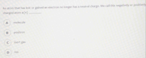 An atom that has lost or gained an electron no longer has a meutral change. We call this negativelly or positively
charged atom a(n) _
A malecule
B pasitron
C inert gas
D ion