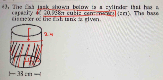 The fish tank shown below is a cylinder that has a 
capacity of 20,938π cubic centimeters (cm). The base 
diameter of the fish tank is given.