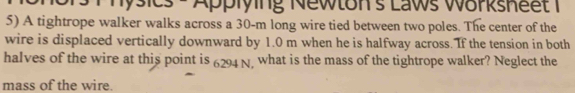 Physics - Applying Newton's Laws Worksheet 1 
5) A tightrope walker walks across a 30-m long wire tied between two poles. The center of the 
wire is displaced vertically downward by 1.0 m when he is halfway across. If the tension in both 
halves of the wire at this point is 6294 N, what is the mass of the tightrope walker? Neglect the 
mass of the wire.