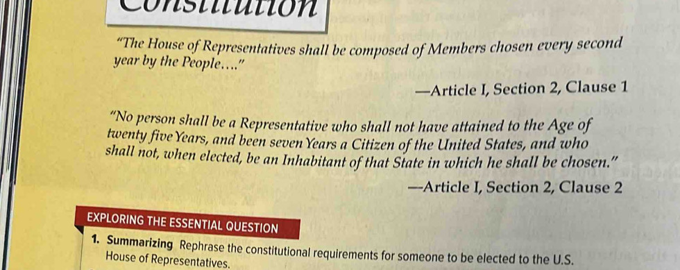 Constitutión 
“The House of Representatives shall be composed of Members chosen every second 
year by the People…" 
—Article I, Section 2, Clause 1 
“No person shall be a Representative who shall not have attained to the Age of 
twenty five Years, and been seven Years a Citizen of the United States, and who 
shall not, when elected, be an Inhabitant of that State in which he shall be chosen.” 
—-Article I, Section 2, Clause 2
EXPLORING THE ESSENTIAL QUESTION 
1. Summarizing Rephrase the constitutional requirements for someone to be elected to the U.S. 
House of Representatives.