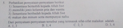 Perhatikan pernyataan-pernyataan berikut
1) Senantiasa bertasbih kepada Allah Swt
2) memiliki jenis kelamin pria dan wanita
3) Senantiasa beribadah kepada Allah Swt
4) makan dan minum serta mempunyai nafsu
Dari pernyataan-pernyataan tersebut yang termasuk sifat-sifat malaikat adalah
A. 1, 3 B. 1, 4 C. 2, 3 D. 3, 4