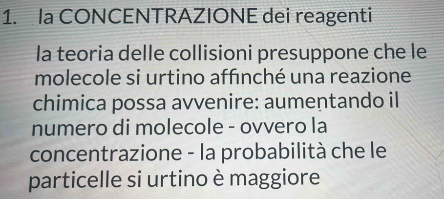 Ia CONCENTRAZIONE dei reagenti 
la teoria delle collisioni presuppone che le 
molecole si urtino affınché una reazione 
chimica possa avvenire: aumentando il 
numero di molecole - ovvero la 
concentrazione - la probabilità che le 
particelle si urtino è maggiore