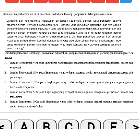 Bacalah dan perhatikanlah hasil percobaan sederhana tentang pengukuran NOx pada ekosistem :
Bambang dan kelompoknya melakukan percobaan sederhana dengan judul pengaruh adanya
tanaman genitri terhadap kandungan NOx . Metode yang digunakan Bambang dan tim adalah
pengambilan sampel pada lingkungan yang terdapat tanaman genitri dan lingkungan yang tidak ada
tanaman genitri. Indikator kontrol diambil pada lingkungan yang tidak terdapat tanaman genitri
tetapi terdapat beberapa macam tanaman (homogen). Dari hasil penelitian tersebut konsentarasi
NOx setiap sampel diukur kembali dengan data yang diperoleh sebagai berikut : konsentarasi NOx
tanpa tumbuhan genitri (tanaman homogen) =12mg/l , konsentrasi NOx yang terdapat tanaman
genitr i=8mg/l
Dari hasil percobaan Bambang , pernyataan dibawah ini yang menunjukkan jumlah perhitungan kandungan NOx
adalah …
A. Jumlah konsentrasi NOx pada lingkungan yang terdapat tanaman genitri mengalami peningkatan karena ada
evaporasi
B. Jumlah konsentrasi NOx pada lingkungan yang terdapat tanaman genitri mengalami penurunan karena ada
penyerapan
C. Jumlah konsentrasi NOx pada lingkungan yang tidak terdapat tanaman genitri mengalami peningkatan
karena ada evaporasi
D. Jumlah konsentrasi NOx pada lingkungan yang terdapat tanaman genitri mengalami penurunan karena ada
transpirasi
E. Jumlah konsentrasi NOx pada lingkungan yang tidak terdapat tanaman genitri maupun terdapat tanaman
genitri mengalami perubahan
B