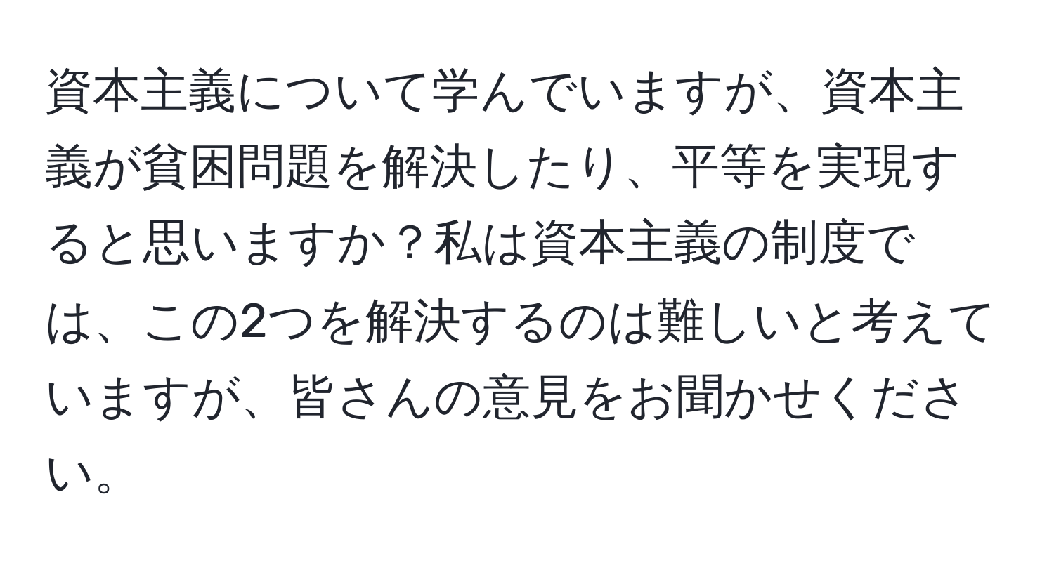 資本主義について学んでいますが、資本主義が貧困問題を解決したり、平等を実現すると思いますか？私は資本主義の制度では、この2つを解決するのは難しいと考えていますが、皆さんの意見をお聞かせください。