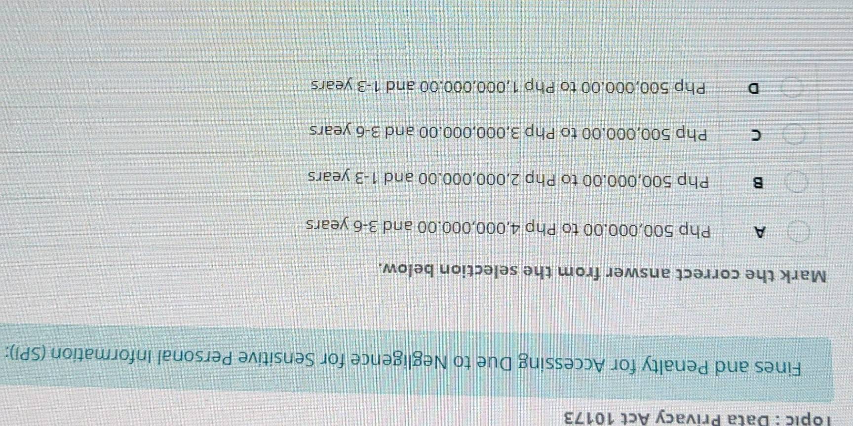 Topic : Data Privacy Act 10173
Fines and Penalty for Accessing Due to Negligence for Sensitive Personal Information (SPI):
Mark the correct answer from the selection below.
A Php 500,000.00 to Php 4,000,000.00 and 3-6 years
B Php 500,000.00 to Php 2,000,000.00 and 1-3 years
C Php 500,000.00 to Php 3,000,000.00 and 3-6 years
D Php 500,000.00 to Php 1,000,000.00 and 1-3 years