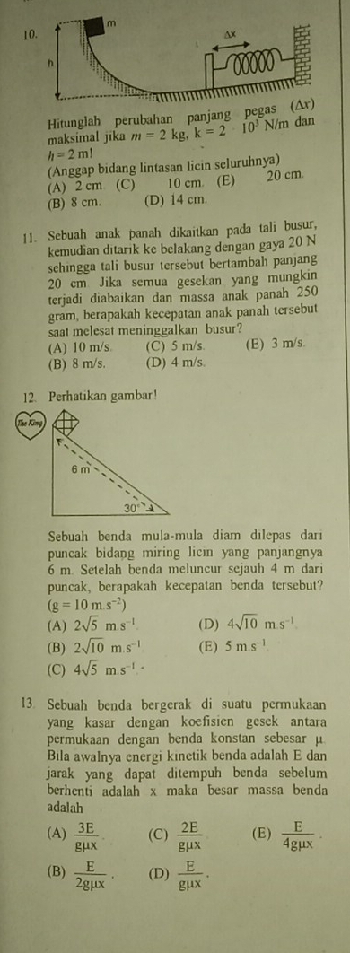 Hitunglah perubahan panjang pe
maksimal jīka m=2kg,k=2· 10^3N/m dan
h=2ml
(Anggap bidang lintasan licin seluruhnya)
(A) 2 cm (C) 10 cm. (E) 20 cm
(B) 8 cm. (D) 14 cm.
11. Sebuah anak panah dikaitkan pada tali busur,
kemudian ditarik ke belakang dengan gaya 20 N
sehingga tali busur tersebut bertambah panjang
20 cm Jika semua gesekan yang mungkin
terjadi diabaikan dan massa anak panah 250
gram, berapakah kecepatan anak panah tersebut
saat melesat meninggalkan busur?
(A) 10 m/s (C) 5 m/s (E) 3 m/s.
(B) 8 m/s. (D) 4 m/s.
12. Perhatikan gambar!
Sebuah benda mula-mula diam dilepas dari
puncak bidang miring licin yang panjangnya
6 m. Setelah benda meluncur sejauh 4 m dari
puncak, berapakah kecepatan benda tersebut?
(g=10m.s^(-2))
(A) 2sqrt(5)m.s^(-1). (D) 4sqrt(10)msm.s^-
(B) 2sqrt(10)m.s^(-1) (E) 5m.s^(-1)
(C) 4sqrt(5)m.s^(-1)
13. Sebuah benda bergerak di suatu permukaan
yang kasar dengan koefisien gesek antara
permukaan dengan benda konstan sebesar μ
Bila awalnya energi kinetik benda adalah E dan
jarak yang dapat ditempuh benda sebelum
berhenti adalah x maka besar massa benda
adalah
(A)  3E/gmu x . (C)  2E/gmu x  (E)  E/4gmu x .
(B)  E/2gmu x . (D)  E/gmu x .