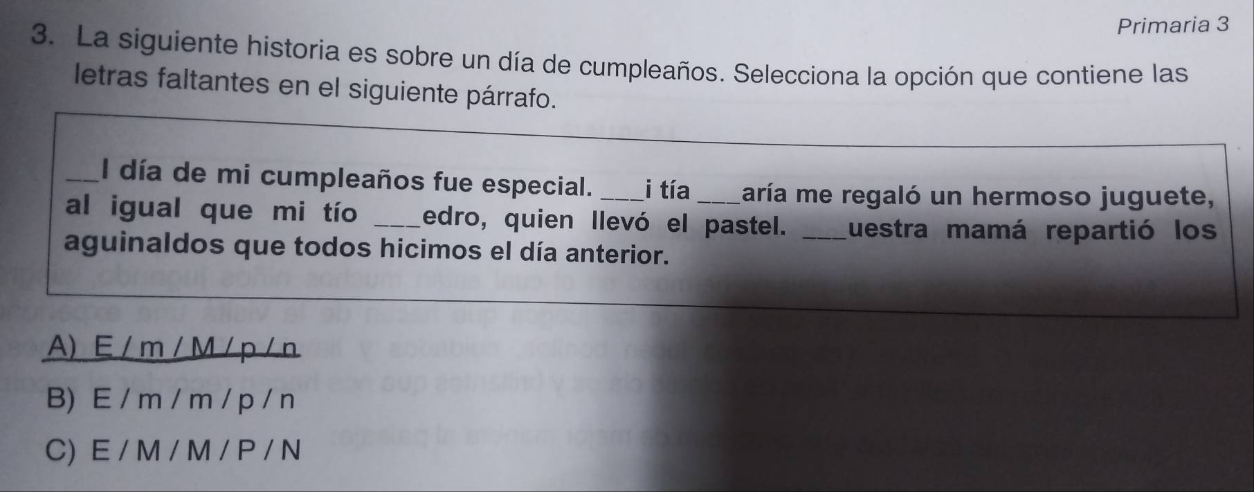 Primaria 3
3. La siguiente historia es sobre un día de cumpleaños. Selecciona la opción que contiene las
letras faltantes en el siguiente párrafo.
_l día de mi cumpleaños fue especial. i tía maría me regaló un hermoso juguete,
al igual que mi tío _edro, quien llevó el pastel. _Luestra mamá repartió los
aguinaldos que todos hicimos el día anterior.
A) E / m / M / p /n
B) E / m / m / p / n
C) E / M / M / P / N