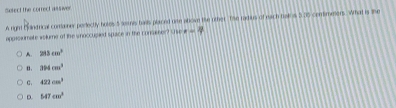 Sesect the correct asswer
A right Caindrical comainer perectly hotes 5 semis bails placed one above tie other. Tse radius of each bak s 5.35 comimeners. What is the
apprsiumate wolums of the snoccupied space in the consener? Sse i =
A. 213cm^2
n. 394cm^3
c. 422cm^3
D. 547cm^3