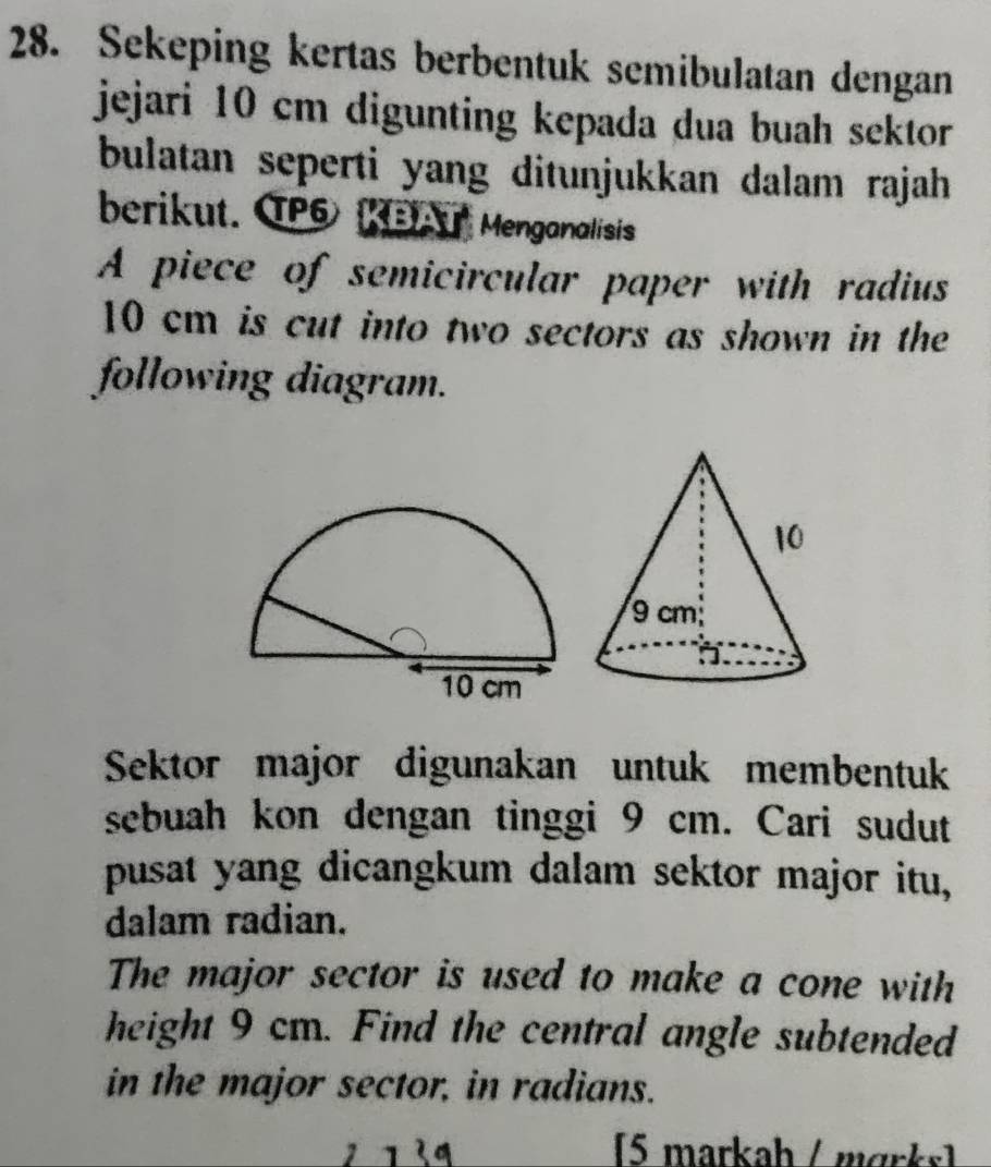 Sekeping kertas berbentuk semibulatan dengan 
jejari 10 cm digunting kepada dua buah sektor 
bulatan seperti yang ditunjukkan dalam rajah 
berikut. TPG KBAU Menganalisis 
A piece of semicircular paper with radius
10 cm is cut into two sectors as shown in the 
following diagram. 
Sektor major digunakan untuk membentuk 
sebuah kon dengan tinggi 9 cm. Cari sudut 
pusat yang dicangkum dalam sektor major itu, 
dalam radian. 
The major sector is used to make a cone with 
height 9 cm. Find the central angle subtended 
in the major sector, in radians. 
(5 markah / märks)