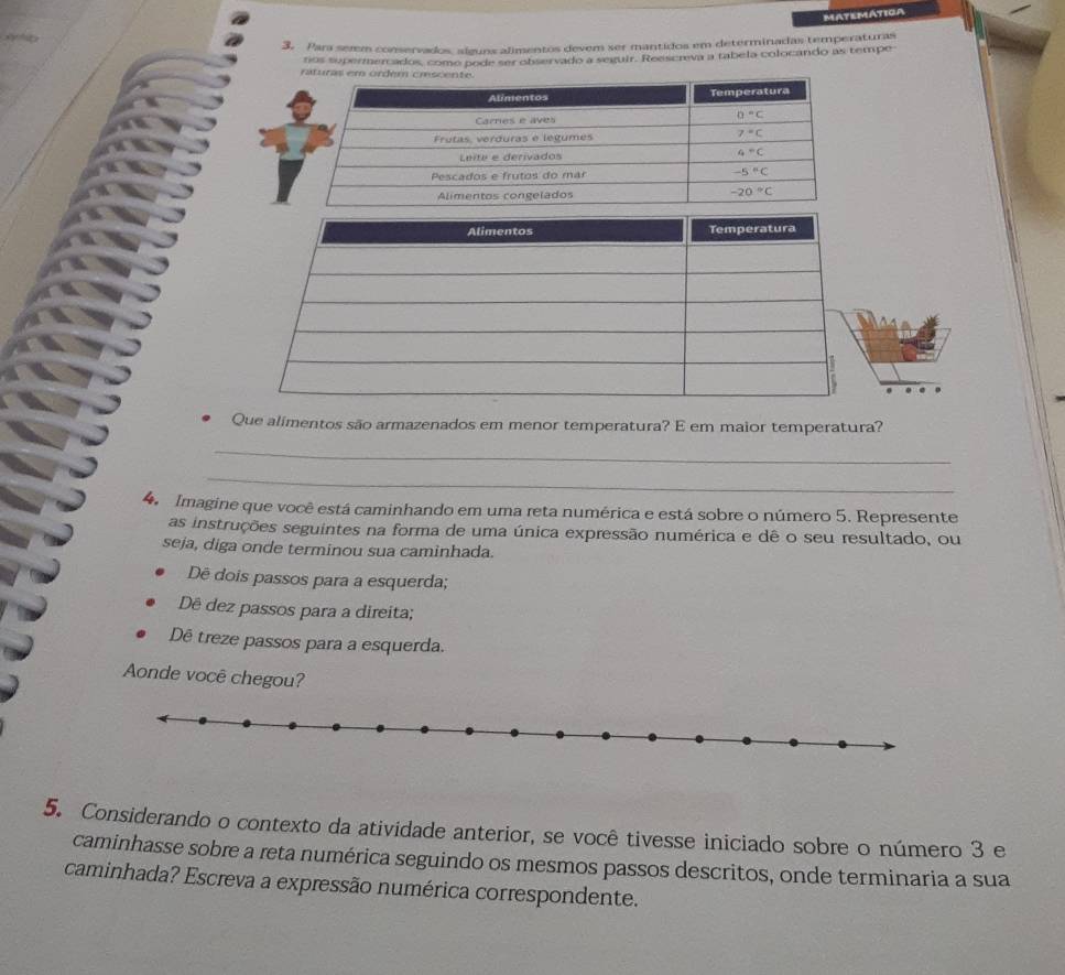 MATEMATIGA
3. Para semm conservados, alguns alimentos devem ser mantidos em determinadas temperaturas
tios supermercados, como pode ser observado a seguir. Reescreva a tabela colocando as tempe
Que alimentos são armazenados em menor temperatura? E em maior temperatura?
_
_
4.  Imagine que você está caminhando em uma reta numérica e está sobre o número 5. Represente
as instruções seguintes na forma de uma única expressão numérica e dê o seu resultado, ou
seja, diga onde terminou sua caminhada.
Dê dois passos para a esquerda;
Dê dez passos para a direita;
Dê treze passos para a esquerda.
Aonde você chegou?
5. Considerando o contexto da atividade anterior, se você tivesse iniciado sobre o número 3 e
caminhasse sobre a reta numérica seguindo os mesmos passos descritos, onde terminaria a sua
caminhada? Escreva a expressão numérica correspondente.