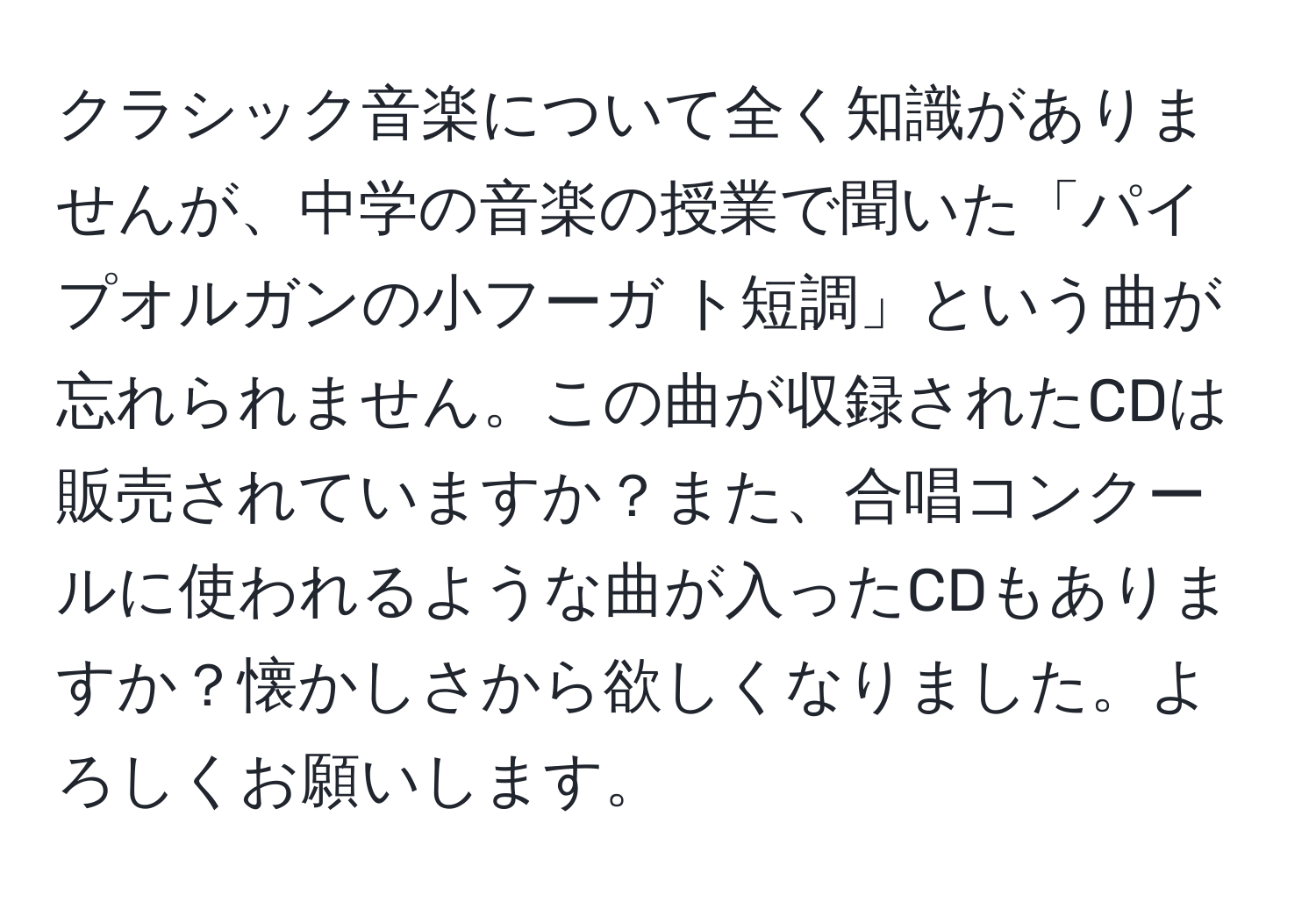 クラシック音楽について全く知識がありませんが、中学の音楽の授業で聞いた「パイプオルガンの小フーガ ト短調」という曲が忘れられません。この曲が収録されたCDは販売されていますか？また、合唱コンクールに使われるような曲が入ったCDもありますか？懐かしさから欲しくなりました。よろしくお願いします。