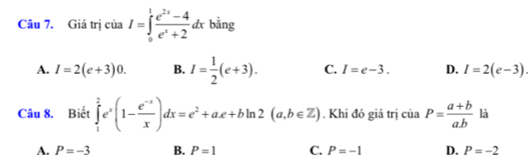 Giá trị của I=∈tlimits _0^(1frac e^2x)-4e^x+2dx bằng
A. I=2(e+3)0. B. I= 1/2 (e+3). C. I=e-3. D. I=2(e-3)
Câu 8. Biết ∈tlimits _1^(2e^x)(1- (e^(-x))/x )dx=e^2+ae+bln 2(a,b∈ Z). Khi đó giá trị của P= (a+b)/ab  là
A. P=-3 B. P=1 C. P=-1 D. P=-2