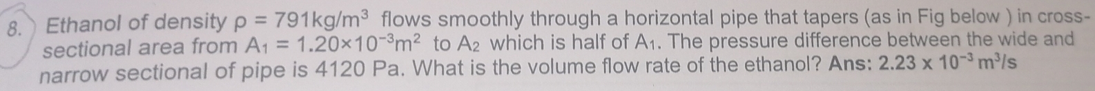 Ethanol of density rho =791kg/m^3 flows smoothly through a horizontal pipe that tapers (as in Fig below ) in cross- 
sectional area from A_1=1.20* 10^(-3)m^2 to A_2 which is half of A_1. The pressure difference between the wide and 
narrow sectional of pipe is 4120 Pa. What is the volume flow rate of the ethanol? Ans: 2.23* 10^(-3)m^3/s