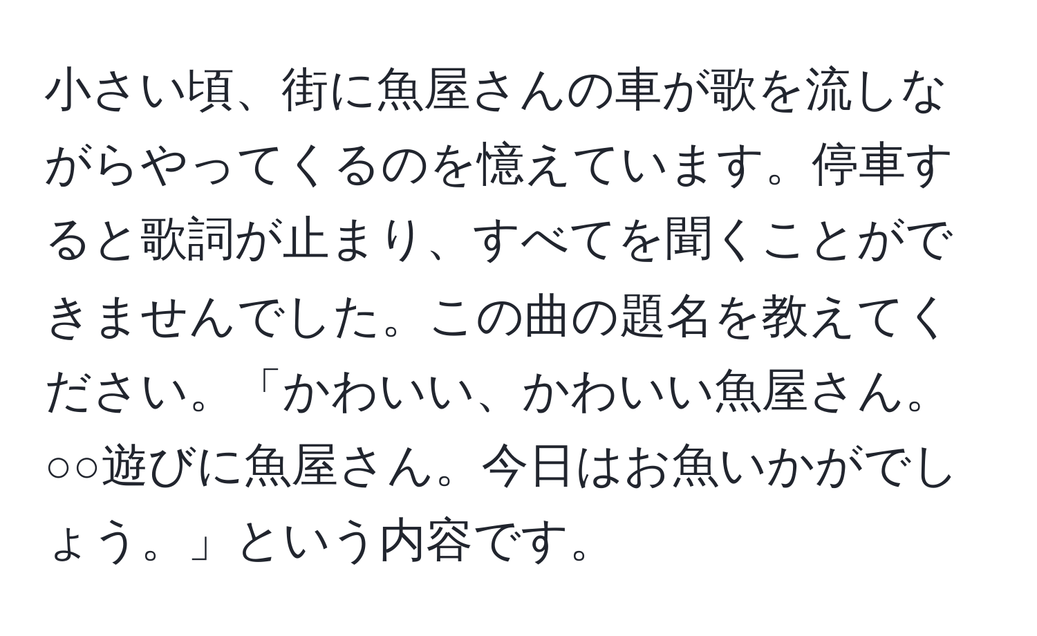 小さい頃、街に魚屋さんの車が歌を流しながらやってくるのを憶えています。停車すると歌詞が止まり、すべてを聞くことができませんでした。この曲の題名を教えてください。「かわいい、かわいい魚屋さん。○○遊びに魚屋さん。今日はお魚いかがでしょう。」という内容です。