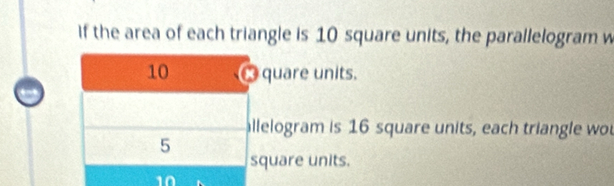 If the area of each triangle is 10 square units, the parallelogram w
10 quare units. 
allelogram is 16 square units, each triangle wou
5
square units.
10