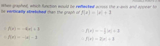 POSSIBLE POINTS 2 7
When graphed, which function would be reflected across the x-axis and appear to
be vertically stretched than the graph of f(x)=|x|+3
f(x)=-4|x|+3
f(x)=- 1/2 |x|+3
f(x)=-|x|-3
f(x)=2|x|+3