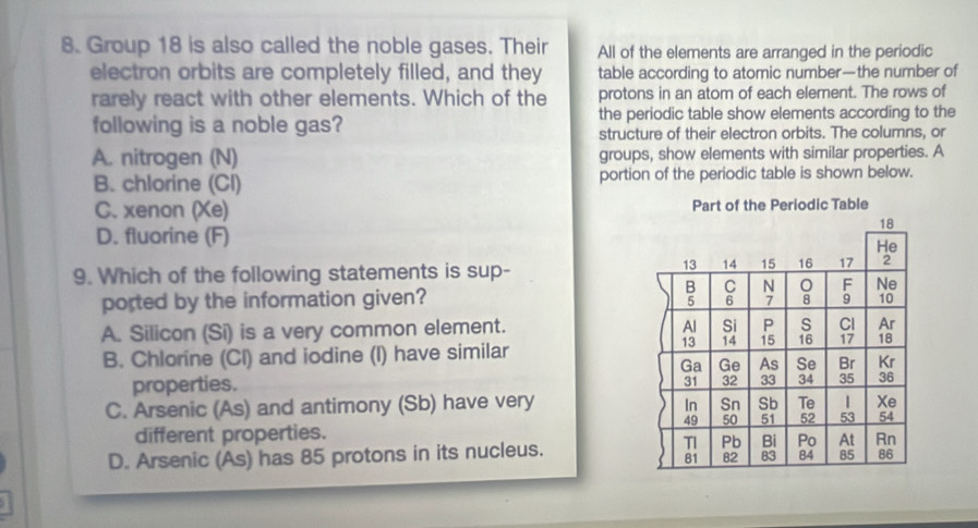 Group 18 is also called the noble gases. Their All of the elements are arranged in the periodic
electron orbits are completely filled, and they table according to atomic number—the number of
rarely react with other elements. Which of the protons in an atom of each elerent. The rows of
the periodic table show elements according to the
following is a noble gas? structure of their electron orbits. The columns, or
A. nitrogen (N) groups, show elements with similar properties. A
B. chlorine (Cl) portion of the periodic table is shown below.
C. xenon (Xe)
D. fluorine (F)
9. Which of the following statements is sup-
ported by the information given?
A. Silicon (Si) is a very common element.
B. Chlorine (Cl) and iodine (I) have similar
properties.
C. Arsenic (As) and antimony (Sb) have very 
different properties.
D. Arsenic (As) has 85 protons in its nucleus.