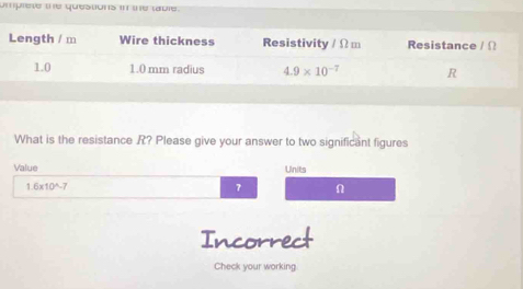 umprete the questions in the table.
What is the resistance R? Please give your answer to two significant figures
Value Units
1.6x10^7 7 n
Incorrect
Check your working.