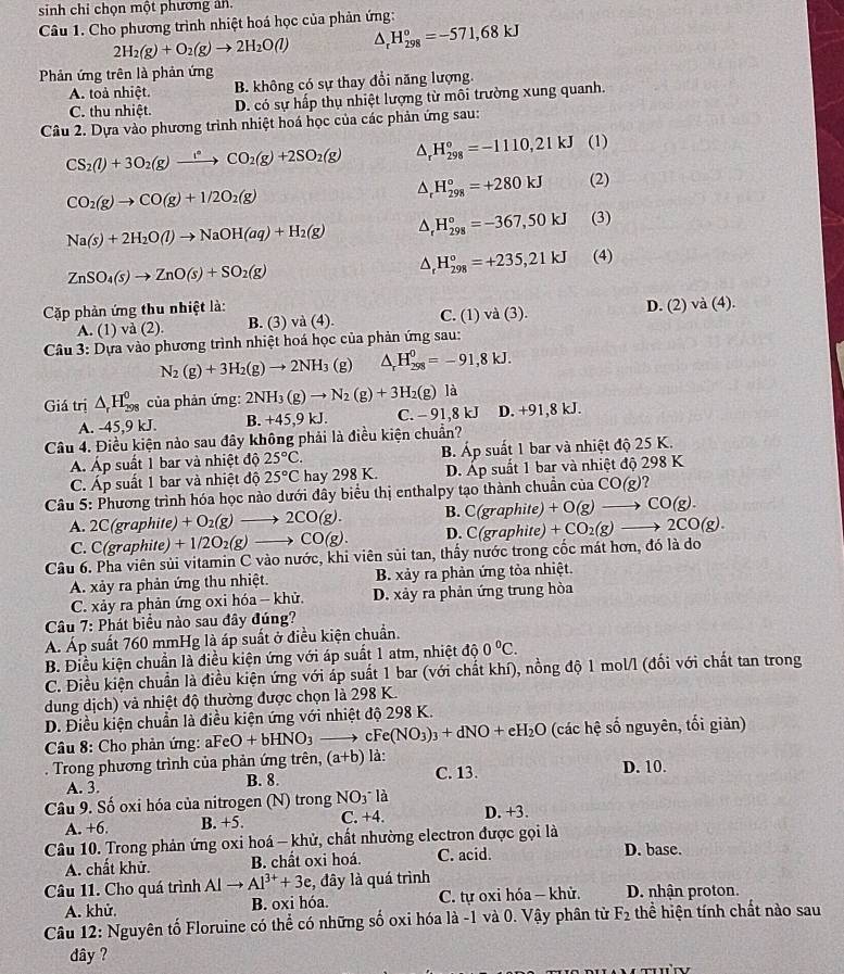 sinh chỉ chọn một phương ản.
Câu 1. Cho phương trình nhiệt hoá học của phản ứng:
2H_2(g)+O_2(g)to 2H_2O(l) ^ H_(298)^o=-571,68kJ
Phản ứng trên là phản ứng
A. toả nhiệt. B. không có sự thay đổi năng lượng.
C. thu nhiệt. D. có sự hấp thụ nhiệt lượng từ môi trường xung quanh.
Câu 2. Dựa vào phương trình nhiệt hoá học của các phản ứng sau:
CS_2(l)+3O_2(g)xrightarrow l°CO_2(g)+2SO_2(g) △ _rH_(298)°=-1110,21kJ (1)
CO_2(g)to CO(g)+1/2O_2(g)
△ _rH_(298)°=+280kJ (2)
Na(s)+2H_2O(l)to NaOH(aq)+H_2(g) △ _rH_(298)°=-367,50kJ (3)
ZnSO_4(s)to ZnO(s)+SO_2(g)
△ _rH_(298)°=+235,21kJ (4)
Cặp phản ứng thu nhiệt là: C. (1) va(3)
A. (1) vd(2). B. (3) và (4). D. (2) va(4).
Câu 3: Dựa vào phương trình nhiệt hoá học của phản ứng sau:
N_2(g)+3H_2(g)to 2NH_3(g) △ _rH_(298)^0=-91,8kJ.
Giá trị △ _rH_(298)^0 của phản ứng: 2NH_3(g)to N_2(g)+3H_2(g)la
A. -45,9 kJ. B. +45,9 kJ. C. - 91,8 kJ D. +91,8 kJ.
Câu 4. Điều kiện nào sau đây không phải là điều kiện chuẩn?
Á. Áp suất 1 bar và nhiệt độ 25°C. B. Áp suất 1 bar và nhiệt độ 25 K.
C. Áp suất 1 bar và nhiệt độ 25°C hay 298 K. D. Áp suất 1 bar và nhiệt độ 298 K
Câu 5: Phương trình hóa học nào dưới đây biểu thị enthalpy tạo thành chuẩn của CO(g)?
B. C(grap
A. 2C(graphite) +O_2(g)to 2CO(g). D. C(graph hite) +O(g)to CO(g).
C. C(graphite) +1/2O_2(g)to CO(g). hite) +CO_2(g)to 2CO(g).
Câu 6. Pha viên sủi vitamin C vào nước, khi viên sủi tan, thấy nước trong cốc mát hơn, đó là do
A. xảy ra phản ứng thu nhiệt. B. xảy ra phản ứng tỏa nhiệt.
C. xảy ra phản ứng oxi hóa - khử. D. xảy ra phản ứng trung hòa
Câu 7: Phát biểu nào sau đây đúng?
Á. Áp suất 760 mmHg là áp suất ở điều kiện chuẩn.
B. Điều kiện chuẩn là điều kiện ứng với áp suất 1 atm, nhiệt độ 0°C.
C. Điều kiện chuẩn là điều kiện ứng với áp suất 1 bar (với chất khí), nồng độ 1 mol/l (đối với chất tan trong
dung dịch) và nhiệt độ thường được chọn là 298 K.
D. Điều kiện chuẩn là điều kiện ứng với nhiệt độ 298 K.
Câu 8: Cho phản ứng: aFeO+bHNO_3 c Fe(NO_3)_3+dNO+eH_2O (các hệ số nguyên, tối giản)
. Trong phương trình của phản ứng trên, (a+b) là: C. 13. D. 10.
A. 3. B. 8.
Câu 9. Số oxi hóa của nitrogen (N) trong NO3* là
A. +6. B. +5. C. +4. D. +3.
Câu 10. Trong phản ứng oxi hoá - khử, chất nhường electron được gọi là
A. chất khử. B. chất oxi hoá. C. acid. D. base.
Câu 11. Cho quá trình Alto Al^(3+)+3e , đây là quá trình D. nhận proton.
A. khử. B. oxi hóa. C. tự oxi hóa - khử.
Câu 12: Nguyên tố Floruine có thể có những số oxi hóa là -1 và 0. Vậy phân từ F_2 thể hiện tính chất nào sau
dây ?