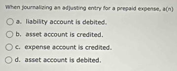 When journalizing an adjusting entry for a prepaid expense, a(n)
a. liability account is debited.
b. asset account is credited.
c. expense account is credited.
d. asset account is debited.