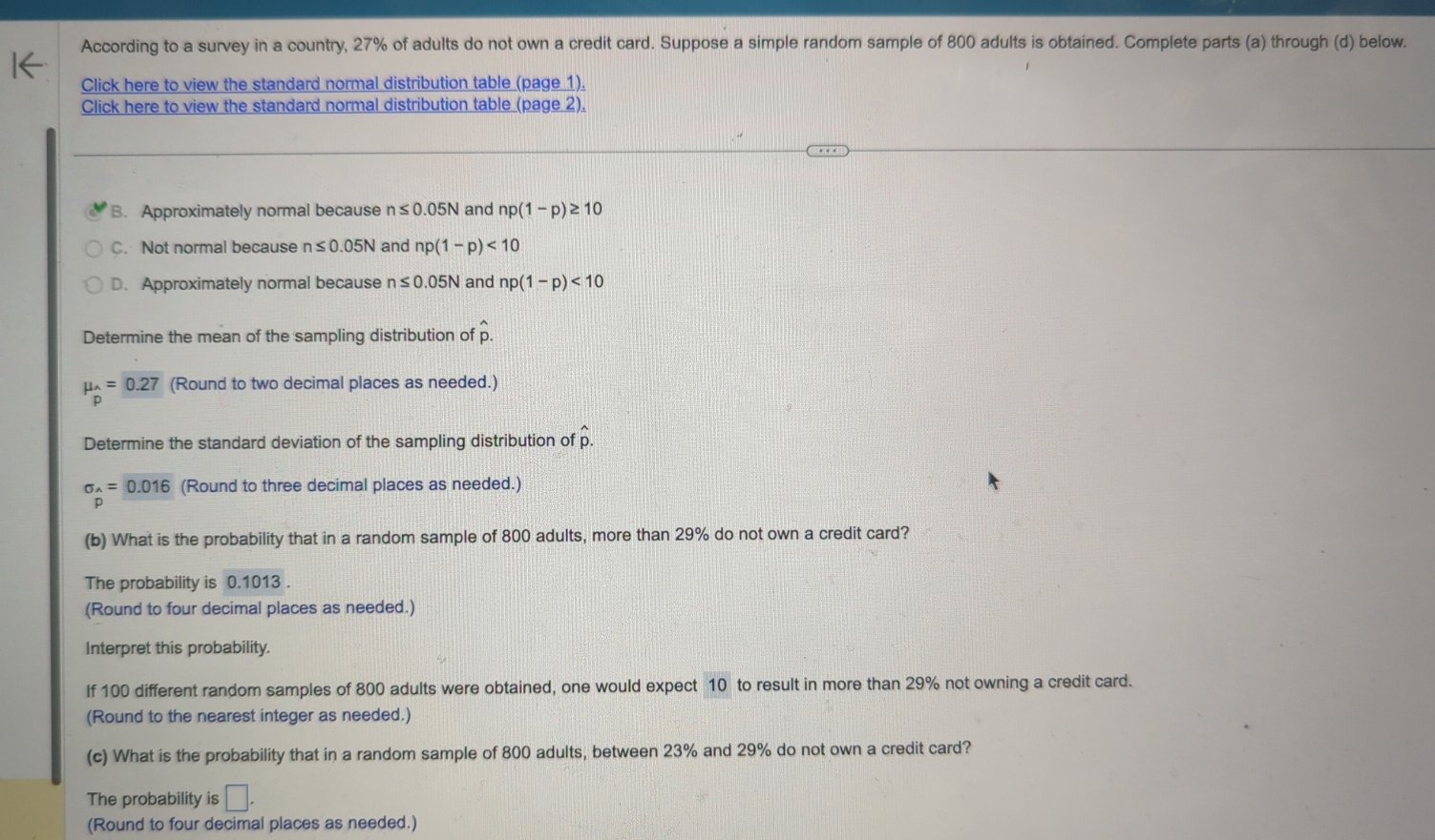 According to a survey in a country, 27% of adults do not own a credit card. Suppose a simple random sample of 800 adults is obtained. Complete parts (a) through (d) below.
Click here to view the standard normal distribution table (page 1).
Click here to view the standard normal distribution table (page 2).
B. Approximately normal because n≤ 0.05N and np(1-p)≥ 10
C. Not normal because n≤ 0.05N and np(1-p)<10</tex>
D. Approximately normal because n≤ 0.05N and np(1-p)<10</tex> 
Determine the mean of the sampling distribution of hat p.
mu _hat p=0.27 (Round to two decimal places as needed.)
Determine the standard deviation of the sampling distribution of p.
sigma _wedge =0.016 (Round to three decimal places as needed.)
(b) What is the probability that in a random sample of 800 adults, more than 29% do not own a credit card?
The probability is 0.1013.
(Round to four decimal places as needed.)
Interpret this probability.
If 100 different random samples of 800 adults were obtained, one would expect 10 to result in more than 29% not owning a credit card.
(Round to the nearest integer as needed.)
(c) What is the probability that in a random sample of 800 adults, between 23% and 29% do not own a credit card?
The probability is □. 
(Round to four decimal places as needed.)