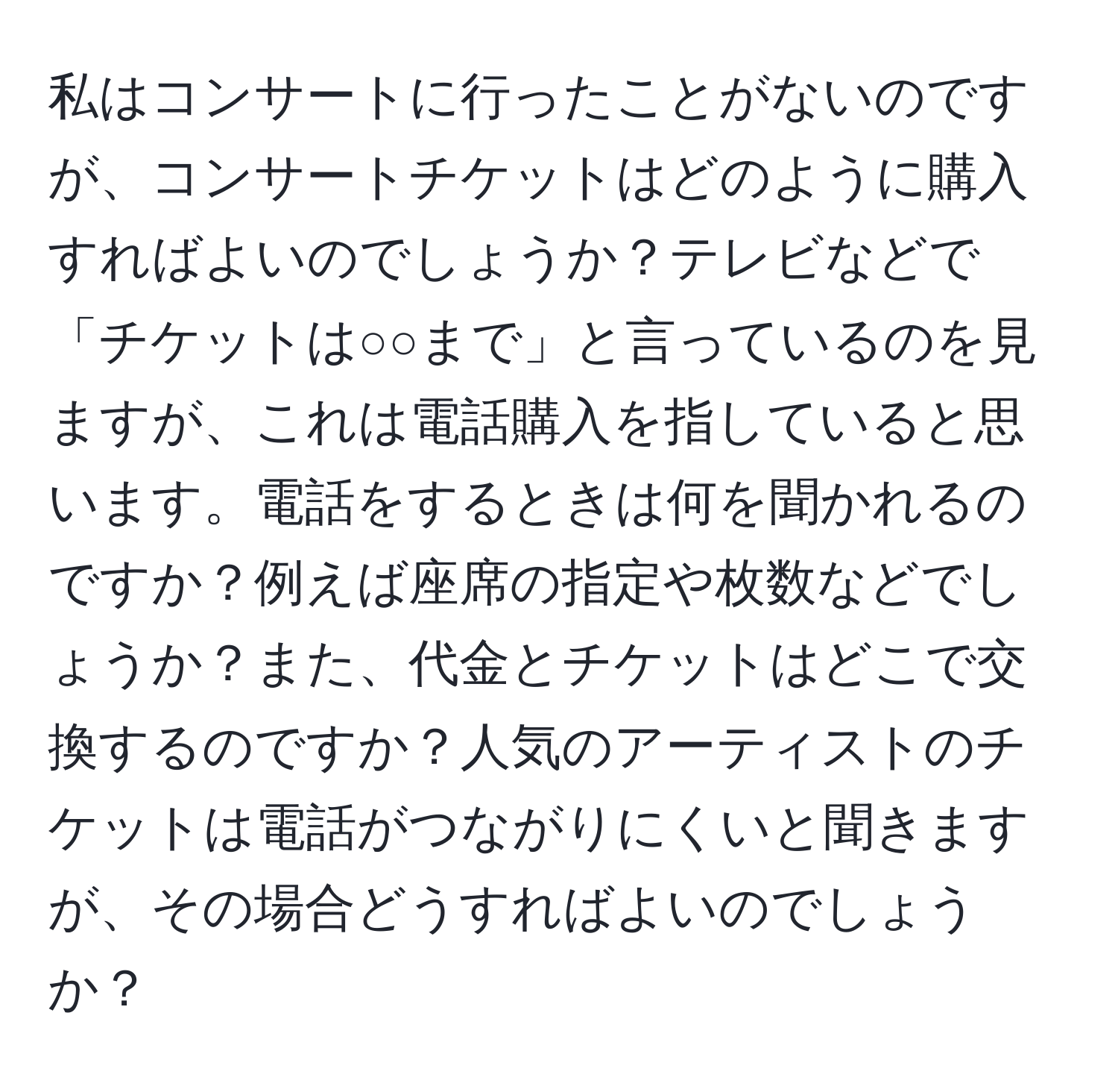 私はコンサートに行ったことがないのですが、コンサートチケットはどのように購入すればよいのでしょうか？テレビなどで「チケットは○○まで」と言っているのを見ますが、これは電話購入を指していると思います。電話をするときは何を聞かれるのですか？例えば座席の指定や枚数などでしょうか？また、代金とチケットはどこで交換するのですか？人気のアーティストのチケットは電話がつながりにくいと聞きますが、その場合どうすればよいのでしょうか？