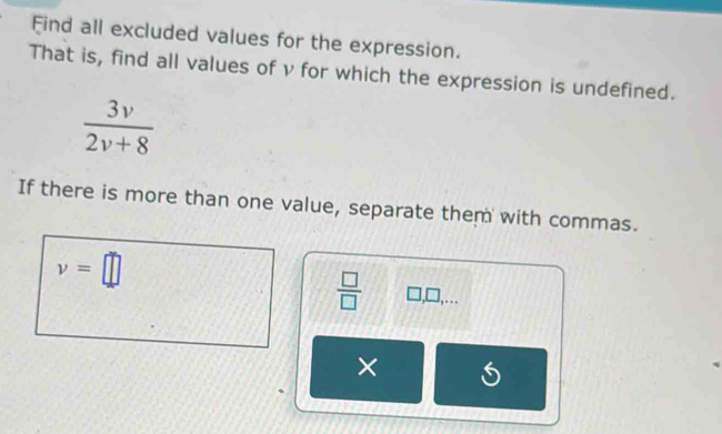 Find all excluded values for the expression. 
That is, find all values of v for which the expression is undefined.
 3v/2v+8 
If there is more than one value, separate them with commas.
v=□
 □ /□   □ ,□ ,... 
×