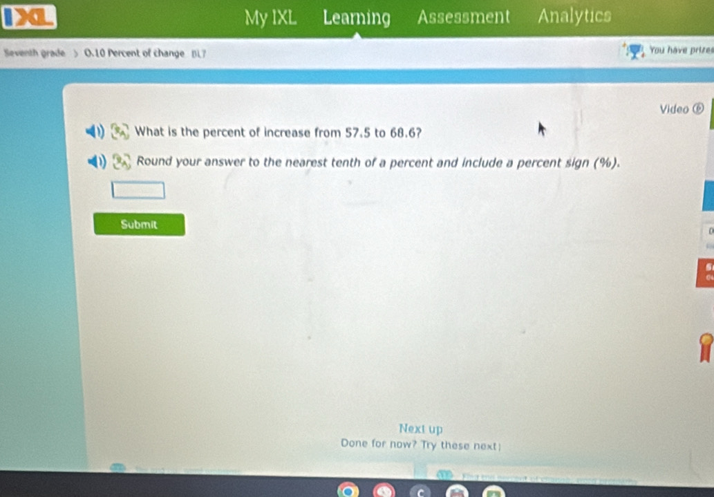 Analytics 
My IXL Learning Assessment 
Seventh grade > O.10 Percent of change BL7 You have prize 
Video ⑥ 
What is the percent of increase from 57.5 to 68.6? 
Round your answer to the nearest tenth of a percent and include a percent sign (%). 
Submit 
Next up 
Done for now? Try these next