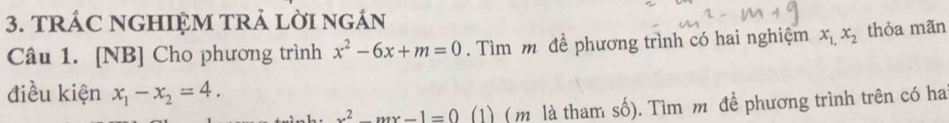 TRÁC NGHIỆM TRẢ LờI nGÁN 
Câu 1. [NB] Cho phương trình x^2-6x+m=0. Tìm m để phương trình có hai nghiệm x_1,x_2 thỏa mãn 
điều kiện x_1-x_2=4.
x^2-mx-1=0 (1) (m là tham số). Tìm m để phương trình trên có ha