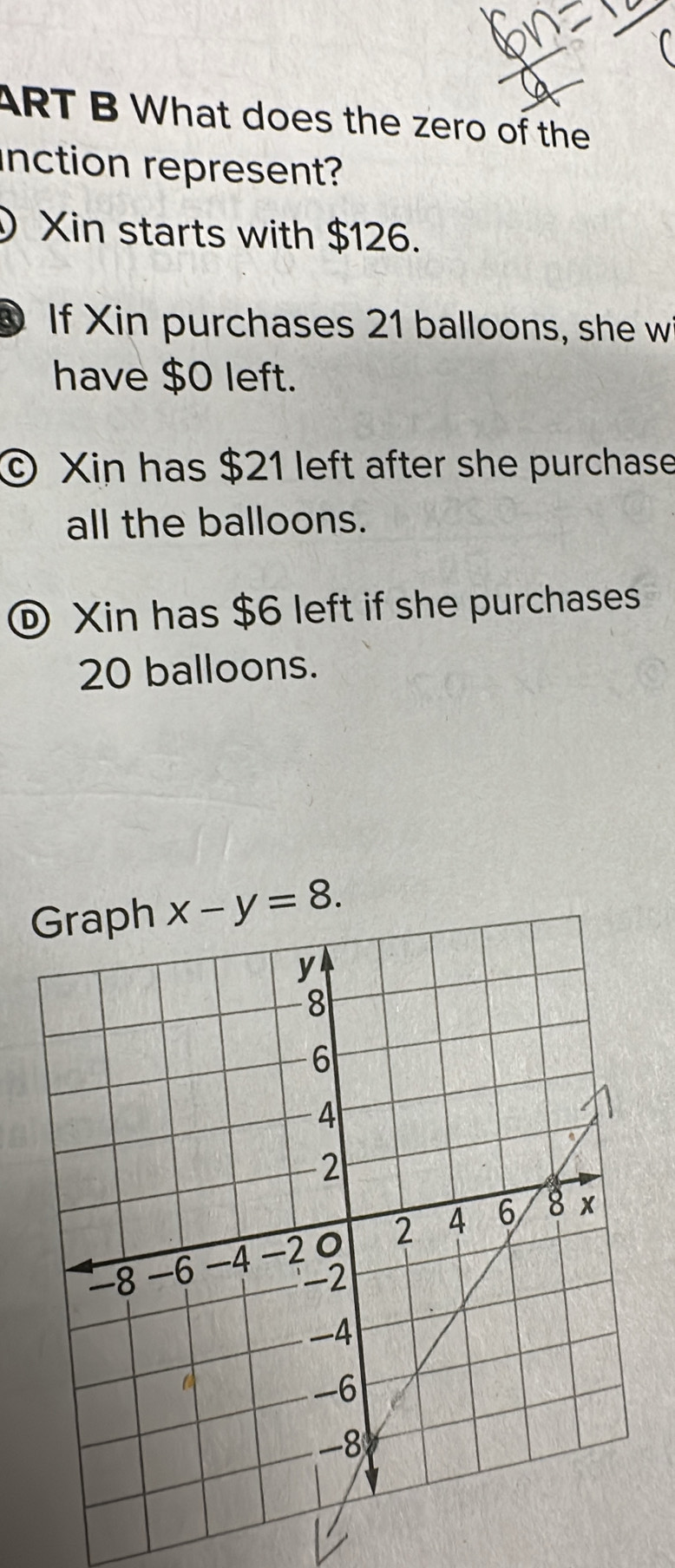 ART B What does the zero of the
inction represent?
Xin starts with $126.
0 If Xin purchases 21 balloons, she w
have $0 left.
© Xin has $21 left after she purchase
all the balloons.
® Xin has $6 left if she purchases
20 balloons.
x-y=8.