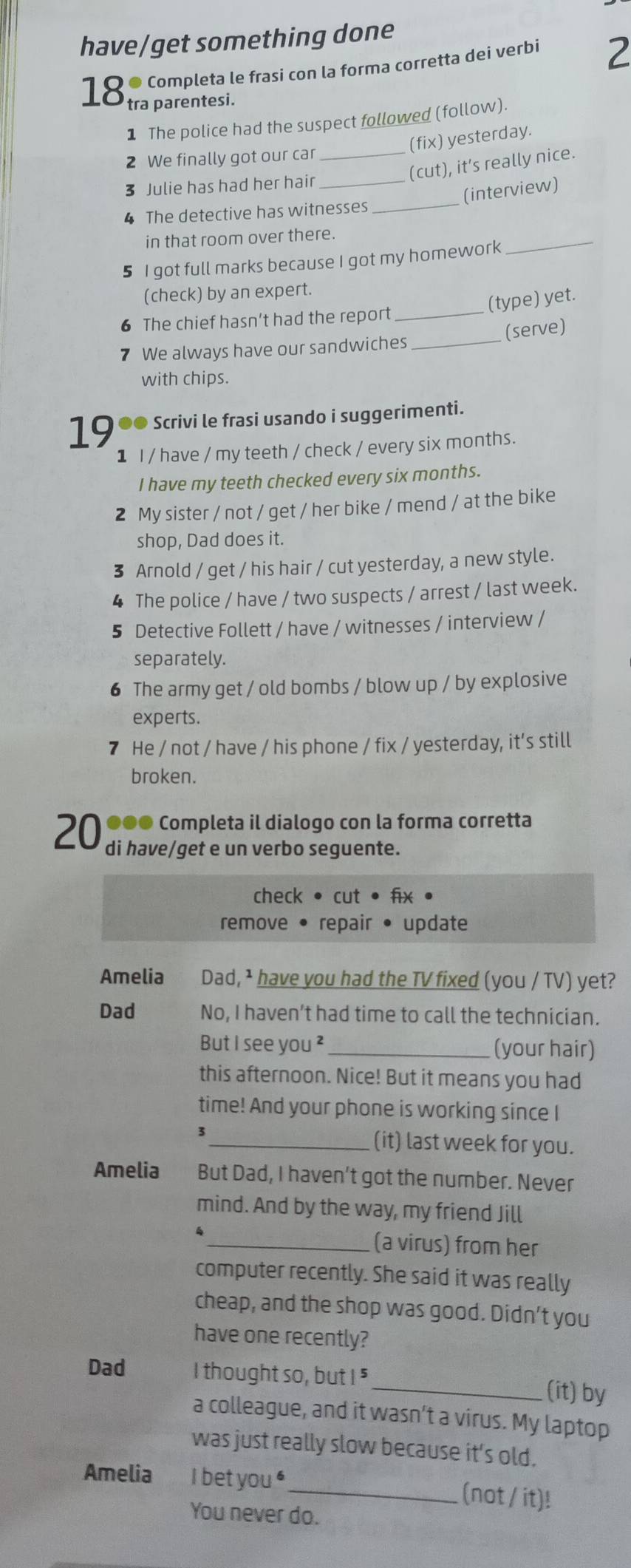 have/get something done
Completa le frasi con la forma corretta dei verbi 2
18 tra parentesi.
1 The police had the suspect followed (follow).
(fix) yesterday.
2 We finally got our car_
(cut), it’s really nice.
_
3 Julie has had her hair_
(interview)
4 The detective has witnesses
in that room over there.
5 I got full marks because I got my homework
_
(check) by an expert.
(type) yet.
6 The chief hasn’t had the report_
(serve)
7 We always have our sandwiches_
with chips.
19 ●● Scrivi le frasi usando i suggerimenti.
1 I / have / my teeth / check / every six months.
I have my teeth checked every six months.
2 My sister / not / get / her bike / mend / at the bike
shop, Dad does it.
3 Arnold / get / his hair / cut yesterday, a new style.
4 The police / have / two suspects / arrest / last week.
5 Detective Follett / have / witnesses / interview /
separately.
6 The army get / old bombs / blow up / by explosive
experts.
7 He / not / have / his phone / fix / yesterday, it's still
broken.
●●● Completa il dialogo con la forma corretta
20 di have/get e un verbo seguente.
check • cut • fix •
remove • repair • update
Amelia   Dad, ¹ have you had the TV fixed (you / TV) yet?
Dad No, I haven’t had time to call the technician.
But I see you ²_ (your hair)
this afternoon. Nice! But it means you had
time! And your phone is working since I
3
_(it) last week for you.
Amelia But Dad, I haven't got the number. Never
mind. And by the way, my friend Jill
_(a virus) from her
computer recently. She said it was really
cheap, and the shop was good. Didn't you
have one recently?
Dad I thought so, but I " _(it) by
a colleague, and it wasn’t a virus. My laptop
was just really slow because it's old.
Amelia I bet you "_ (not / it)!
You never do.