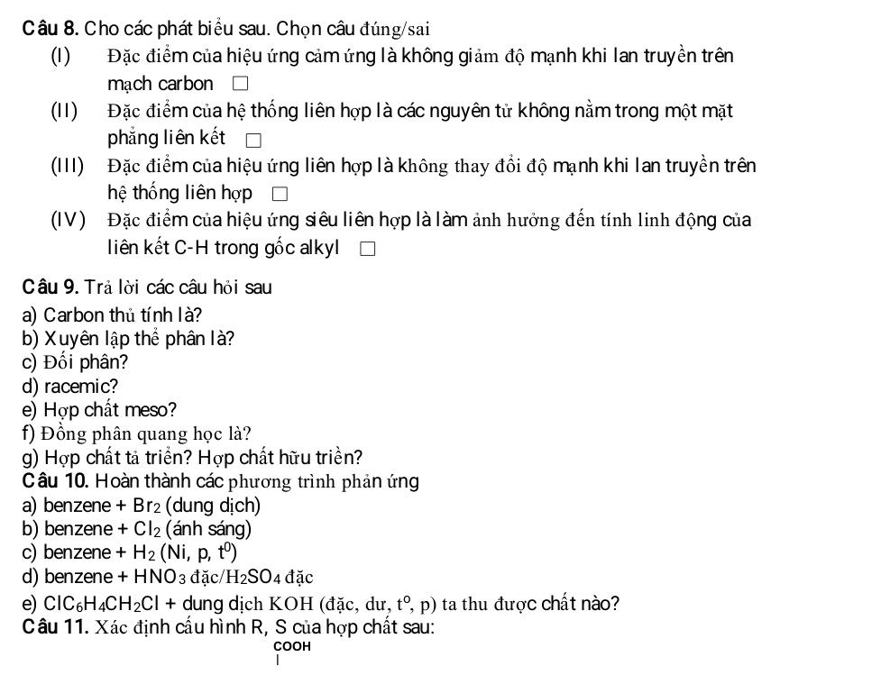 Cho các phát biểu sau. Chọn câu đúng/sai 
(I) Đặc điểm của hiệu ứng cảm ứng là không giảm độ mạnh khi lan truyền trên 
mạch carbon 
(II) Đặc điểm của hệ thống liên hợp là các nguyên tử không nằm trong một mặt 
phẳng liên kết 
(III) Đặc điểm của hiệu ứng liên hợp là không thay đổi độ mạnh khi lan truyền trên 
hệ thống liên hợp 
(IV) Đặc điểm của hiệu ứng siêu liên hợp là làm ảnh hưởng đến tính linh động của 
liên kết C-H trong gốc alkyl 
Câu 9. Trả lời các câu hỏi sau 
a) Carbon thủ tính là? 
b) Xuyên lập thể phân là? 
c) Đối phân? 
d) racemic? 
e) Hợp chất meso? 
f) Đồng phân quang học là? 
g) Hợp chất tả triển? Hợp chất hữu triền? 
Câu 10. Hoàn thành các phương trình phản ứng 
a) benzene +Br_2 (dung dịch) 
b) benzene +Cl_2 (ánh sáng) 
c) benzene +H_2 (Ni,p,t^0)
d) benzene +HNO_3 đặc/ H_2SO_4dac
e) ClC_6H_4CH_2Cl+ - dung dịch KOH (đặc, dư, t^o,p) ta thu được chất nào? 
Câu 11. Xác định cầu hình R, S của hợp chất sau: 
COOH