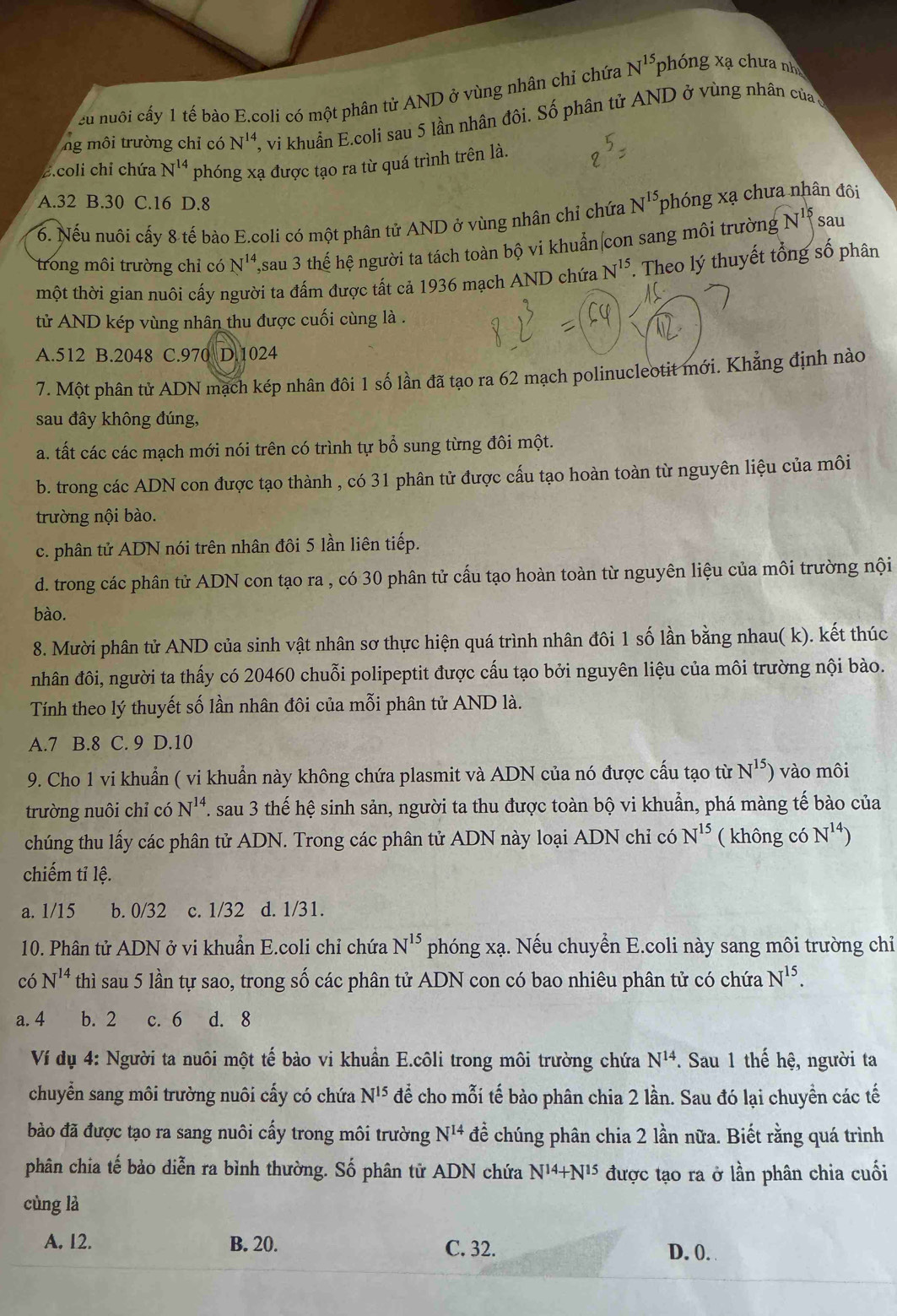 cu nuôi cấy 1 tế bào E.coli có một phân tử AND ở vùng nhân chỉ chứa N^(15) phóng xạ chưa nh
ng môi trường chỉ có N'', vi khuẩn E.coli sau 5 lần nhân đôi. Số phân tử AND ở vùng nhân củaở
Z.coli chỉ chứa N^(14) phóng xạ được tạo ra từ quá trình trên là.
A.32 B.30 C.16 D.8
6. Nếu nuôi cấy 8 tế bào E.coli có một phân tử AND ở vùng nhân chỉ chứa N^(15) phóng xạ chưa nhân đôi
sau
trong môi trường chỉ có N^(14) 2sau 3 thế hệ người ta tách toàn bộ vi khuẩn con sang môi trường N^(15)
một thời gian nuôi cấy người ta đấm được tất cả 1936 mạch AND chứa N^(15). Theo lý thuyết tổng số phân
tử AND kép vùng nhân thu được cuối cùng là .
A.512 B.2048 C.970 D.1024
7. Một phân tử ADN mạch kép nhân đôi 1 số lần đã tạo ra 62 mạch polinucleotit mới. Khẳng định nào
sau đây không đúng,
a. tất các các mạch mới nói trên có trình tự bổ sung từng đôi một.
b. trong các ADN con được tạo thành , có 31 phân tử được cấu tạo hoàn toàn từ nguyên liệu của môi
trường nội bào.
c. phân tử ADN nói trên nhân đôi 5 lần liên tiếp.
d. trong các phân tử ADN con tạo ra , có 30 phân tử cấu tạo hoàn toàn từ nguyên liệu của môi trường nội
bào.
8. Mười phân tử AND của sinh vật nhân sơ thực hiện quá trình nhân đôi 1 số lần bằng nhau( k). kết thúc
nhân đôi, người ta thấy có 20460 chuỗi polipeptit được cấu tạo bởi nguyên liệu của môi trường nội bào.
Tính theo lý thuyết số lần nhân đôi của mỗi phân tử AND là.
A.7 B.8 C. 9 D.10
9. Cho 1 vi khuẩn ( vi khuẩn này không chứa plasmit và ADN của nó được cấu tạo từ N^(15)) vào môi
trường nuôi chỉ có N^(14). sau 3 thế hệ sinh sản, người ta thu được toàn bộ vi khuẩn, phá màng tế bào của
chúng thu lấy các phân tử ADN. Trong các phân tử ADN này loại ADN chỉ có N^(15) ( không có N^(14))
chiếm tỉ lệ.
a. 1/15 b. 0/32 c. 1/32 d. 1/31.
10. Phân tử ADN ở vi khuẩn E.coli chỉ chứa N^(15) phóng xạ. Nếu chuyển E.coli này sang môi trường chỉ
có N^(14) thì sau 5 lần tự sao, trong số các phân tử ADN con có bao nhiêu phân tử có chứa N^(15).
a. 4 b. 2 c. 6 d. 8
Ví dụ 4: Người ta nuôi một tế bào vi khuẩn E.côli trong môi trường chứa N^(14) *. Sau 1 thế hệ, người ta
chuyển sang môi trường nuôi cấy có chứa N^(15) để cho mỗi tế bào phân chia 2 lần. Sau đó lại chuyền các tế
bào đã được tạo ra sang nuôi cấy trong môi trường N^(14) để chúng phân chia 2 lần nữa. Biết rằng quá trình
phân chia tế bảo diễn ra bình thường. Số phân tử ADN chứa N^(14)+N^(15) được tạo ra ở lần phân chia cuối
cùng là
A. 12. B. 20. C. 32. D. 0.