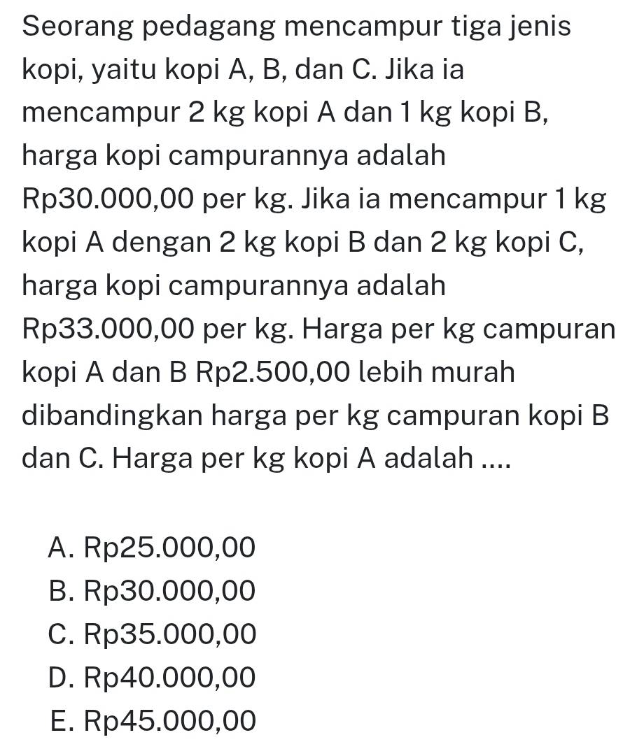 Seorang pedagang mencampur tiga jenis
kopi, yaitu kopi A, B, dan C. Jika ia
mencampur 2 kg kopi A dan 1 kg kopi B,
harga kopi campurannya adalah
Rp30.000,00 per kg. Jika ia mencampur 1 kg
kopi A dengan 2 kg kopi B dan 2 kg kopi C,
harga kopi campurannya adalah
Rp33.000,00 per kg. Harga per kg campuran
kopi A dan B Rp2.500,00 lebih murah
dibandingkan harga per kg campuran kopi B
dan C. Harga per kg kopi A adalah ....
A. Rp25.000,00
B. Rp30.000,00
C. Rp35.000,00
D. Rp40.000,00
E. Rp45.000,00