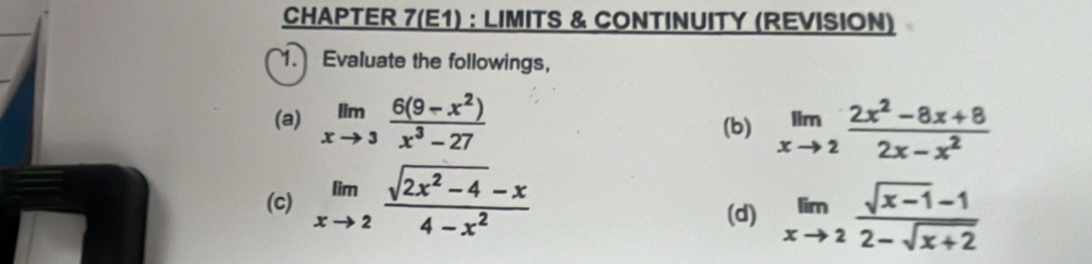 CHAPTER 7(E1) : LIMITS & CONTINUITY (REVISION) 
1. Evaluate the followings, 
(a) limlimits _xto 3 (6(9-x^2))/x^3-27  (b) limlimits _xto 2 (2x^2-8x+8)/2x-x^2 
(c) limlimits _xto 2 (sqrt(2x^2-4)-x)/4-x^2 
(d) limlimits _xto 2 (sqrt(x-1)-1)/2-sqrt(x+2) 