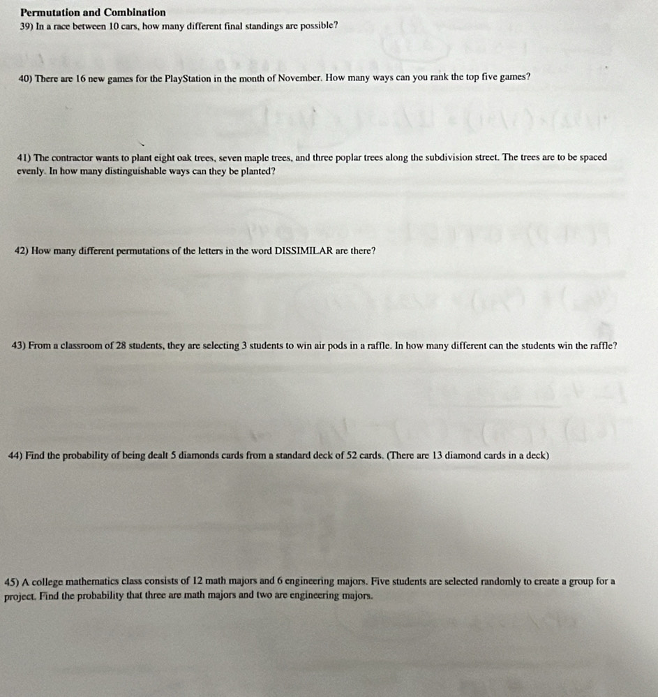Permutation and Combination 
39) In a race between 10 cars, how many different final standings are possible? 
40) There are 16 new games for the PlayStation in the month of November. How many ways can you rank the top five games? 
41) The contractor wants to plant eight oak trees, seven maple trees, and three poplar trees along the subdivision street. The trees are to be spaced 
evenly. In how many distinguishable ways can they be planted? 
42) How many different permutations of the letters in the word DISSIMILAR are there? 
43) From a classroom of 28 students, they are selecting 3 students to win air pods in a raffle. In how many different can the students win the raffle? 
44) Find the probability of being dealt 5 diamonds cards from a standard deck of 52 cards. (There are 13 diamond cards in a deck) 
45) A college mathematics class consists of 12 math majors and 6 engineering majors. Five students are selected randomly to create a group for a 
project. Find the probability that three are math majors and two are engineering majors.