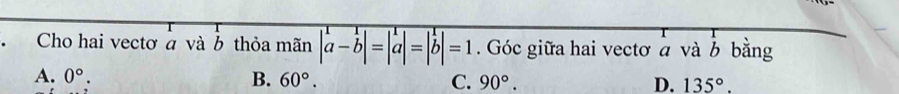 Cho hai vectơ à và b thỏa mãn |a-b|=|a|=|b|=1. Góc giữa hai vectơ a và b bằng
A. 0°. B. 60°. C. 90°. D. 135°.