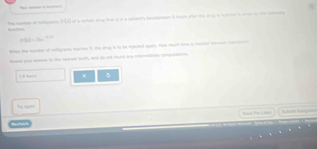 Nut a is icre t 
The number of milligrans D(b) of a certam drug that is in a palierd's bioodstream a hears ofter the drug it iyectet is gron to the falneng
D(A)=20^(-0.5t)
when the number of milligrams reaches 9, the drug is to be injected agan. Now much time is mesled totweon ingections 
Round your answer to the nearest tenth, and do not round any intermediate computatioms. 
L O bours * 
Te agan 
Savo For Lam Schad Aveg 
Recheck