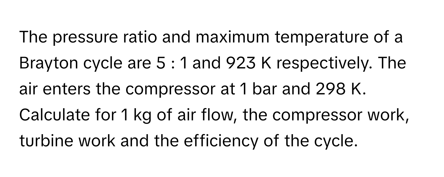 The pressure ratio and maximum temperature of a Brayton cycle are 5 : 1 and 923 K respectively. The air enters the compressor at 1 bar and 298 K. 
Calculate for 1 kg of air flow, the compressor work, turbine work and the efficiency of the cycle.