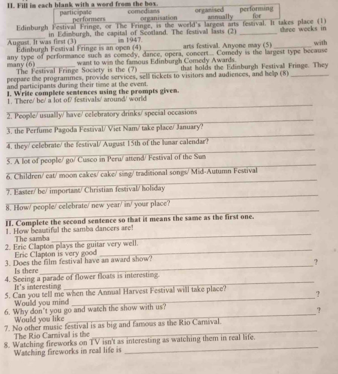 Fill in each blank with a word from the box.
participate comedians organised performing
performers organisation annually for
Edinburgh Festival Fringe, or The Fringe, is the world's largest arts festival. It takes place (1)
in Edinburgh, the capital of Scotland. The festival lasts (2)
_August. It was first (3) in 1947. _three weeks in
Edinburgh Festival Fringe is an open (4) arts festival. Anyone may (5)
any type of performance such as comedy, dance, opera, concert... Comedy is the largest type because with
many (6) _want to win the famous Edinburgh Comedy Awards.
The Festival Fringe Society is the (7) _that holds the Edinburgh Festival Fringe. They
prepare the programmes, provide services, sell tickets to visitors and audiences, and help (8)_
and participants during their time at the event.
I. Write complete sentences using the prompts given.
1. There/ be/ a lot of/ festivals/ around/ world
2. People/ usually/ have/ celebratory drinks/ special occasions
3. the Perfume Pagoda Festival/ Viet Nam/ take place/ January?
4. they/ celebrate/ the festival/ August 15th of the lunar calendar?
5. A lot of people/ go/ Cusco in Peru/ attend/ Festival of the Sun
6. Children/ eat/ moon cakes/ cake/ sing/ traditional songs/ Mid-Autumn Festival
_
7. Easter/ be/ important/ Christian festival/ holiday
_
8. How/ people/ celebrate/ new year/ in/ your place?
II. Complete the second sentence so that it means the same as the first one.
1. How beautiful the samba dancers are!
The samba
_
_
2. Eric Clapton plays the guitar very well.
Eric Clapton is very good
_
3. Does the film festival have an award show?
?
Is there
_
4. Seeing a parade of flower floats is interesting.
It's interesting
_
5. Can you tell me when the Annual Harvest Festival will take place?
Would you mind _？
6. Why don’t you go and watch the show with us?
?
Would you like
_
_
7. No other music festival is as big and famous as the Rio Carnival.
The Rio Carnival is the
_
8. Watching fireworks on TV isn't as interesting as watching them in real life.
Watching fireworks in real life is