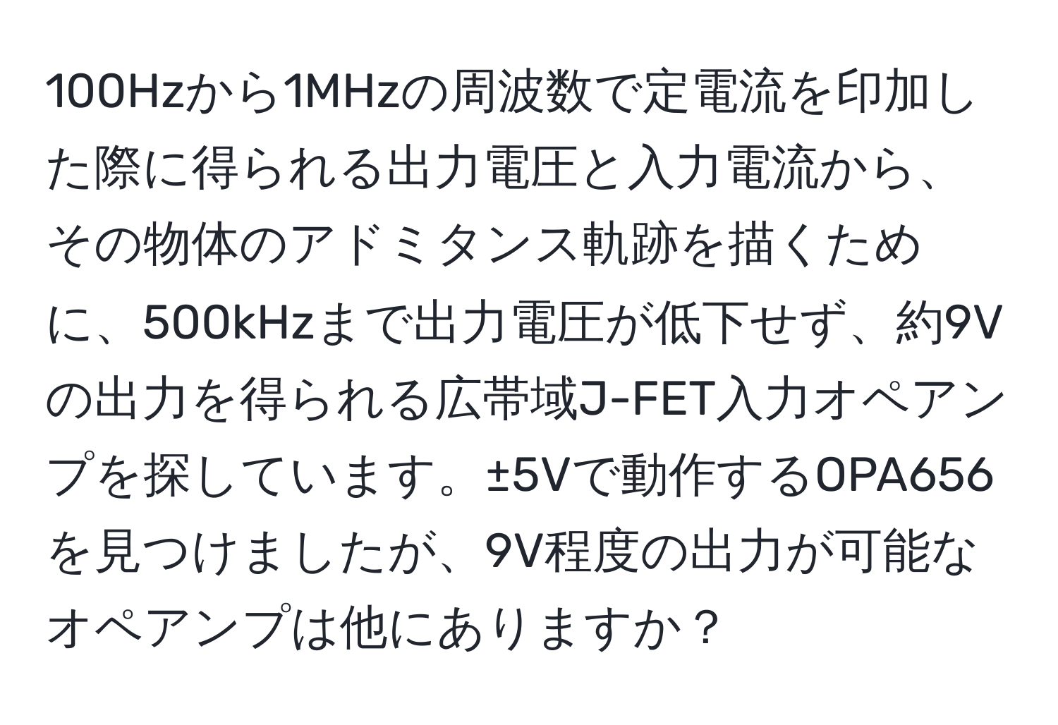 100Hzから1MHzの周波数で定電流を印加した際に得られる出力電圧と入力電流から、その物体のアドミタンス軌跡を描くために、500kHzまで出力電圧が低下せず、約9Vの出力を得られる広帯域J-FET入力オペアンプを探しています。±5Vで動作するOPA656を見つけましたが、9V程度の出力が可能なオペアンプは他にありますか？