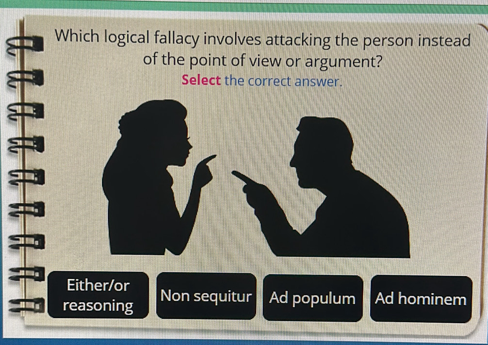 Which logical fallacy involves attacking the person instead
of the point of view or argument?
Select the correct answer.
Either/or
reasoning
Non sequitur Ad populum Ad hominem