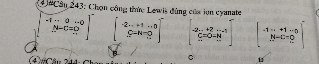 4)#Câu 243: Chọn công thức Lewis đúng của ion cyanate
.beginarrayr -1·s 0·s 0 N=C=0 ...endarray. beginbmatrix -2...+1...0 .C=N=0 ...endbmatrix beginbmatrix -2·s +2·s 1 C=0=N ·s endbmatrix beginbmatrix -1·s +1·s 0 N=C=0 ...endbmatrix
_circ  
4 )#Câu 244: Ch
C
D