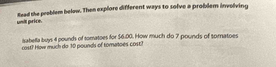 Read the problem below. Then explore different ways to solve a problem involving 
unit price. 
Isabella buys 4 pounds of tomatoes for $6.00. How much do 7 pounds of tomatoes 
cost? How much do 10 pounds of tomatoes cost?